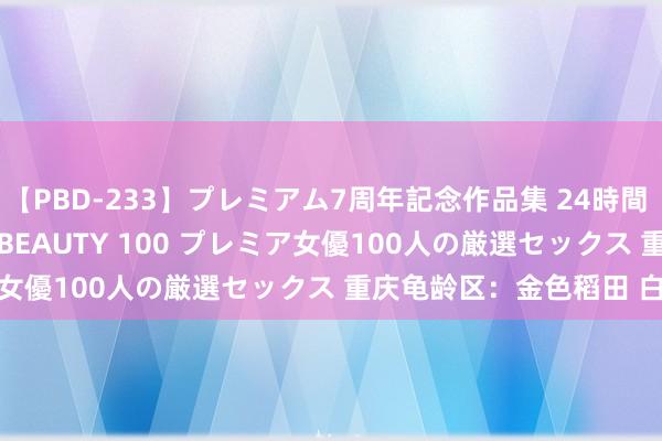 【PBD-233】プレミアム7周年記念作品集 24時間 PREMIUM STYLISH BEAUTY 100 プレミア女優100人の厳選セックス 重庆龟龄区：金色稻田 白鹭翩跹