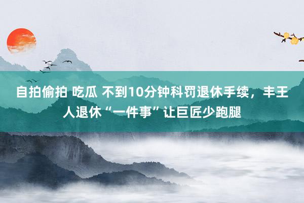 自拍偷拍 吃瓜 不到10分钟科罚退休手续，丰王人退休“一件事”让巨匠少跑腿