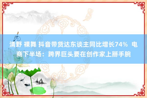 清野 裸舞 抖音带货达东谈主同比增长74%  电商下半场：跨界巨头要在创作家上掰手腕