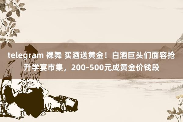 telegram 裸舞 买酒送黄金！白酒巨头们面容抢升学宴市集，200-500元成黄金价钱段