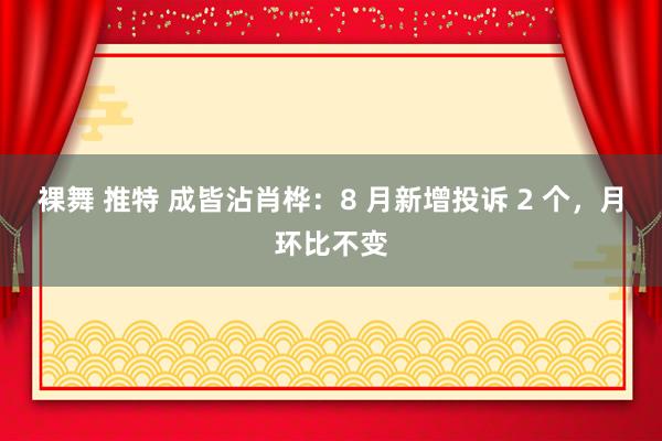 裸舞 推特 成皆沾肖桦：8 月新增投诉 2 个，月环比不变