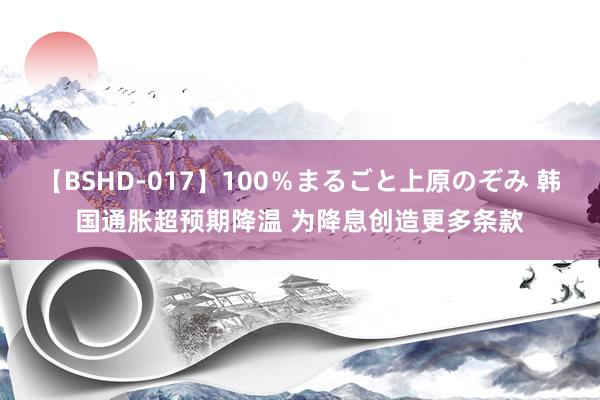 【BSHD-017】100％まるごと上原のぞみ 韩国通胀超预期降温 为降息创造更多条款