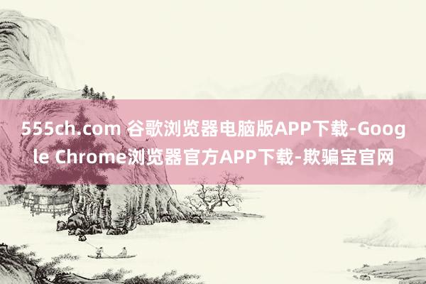 555ch.com 谷歌浏览器电脑版APP下载-Google Chrome浏览器官方APP下载-欺骗宝官网