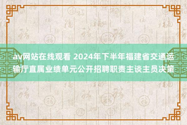 av网站在线观看 2024年下半年福建省交通运输厅直属业绩单元公开招聘职责主谈主员决策