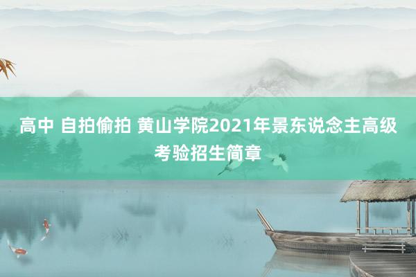 高中 自拍偷拍 黄山学院2021年景东说念主高级考验招生简章