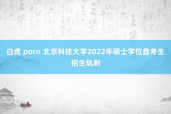 白虎 porn 北京科技大学2022年硕士学位盘考生招生轨则