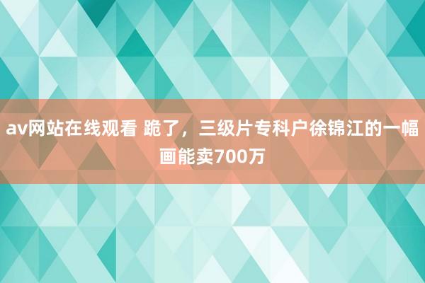 av网站在线观看 跪了，三级片专科户徐锦江的一幅画能卖700万