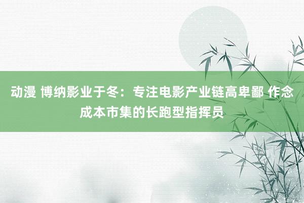 动漫 博纳影业于冬：专注电影产业链高卑鄙 作念成本市集的长跑型指挥员