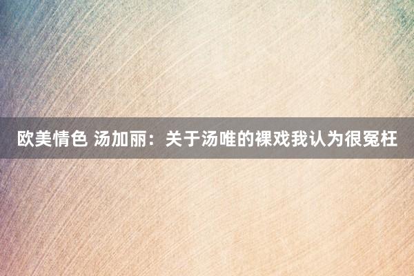 欧美情色 汤加丽：关于汤唯的裸戏我认为很冤枉