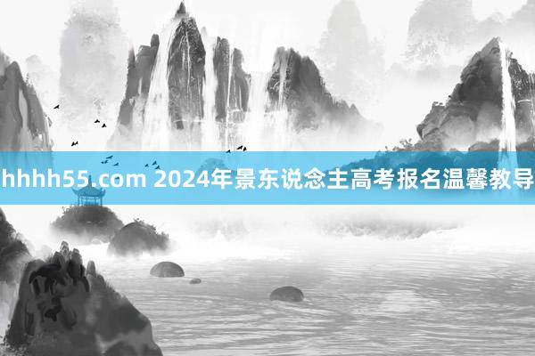 hhhh55.com 2024年景东说念主高考报名温馨教导