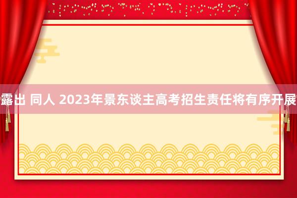 露出 同人 2023年景东谈主高考招生责任将有序开展