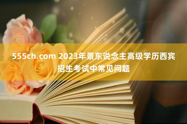 555ch.com 2023年景东说念主高级学历西宾招生考试中常见问题