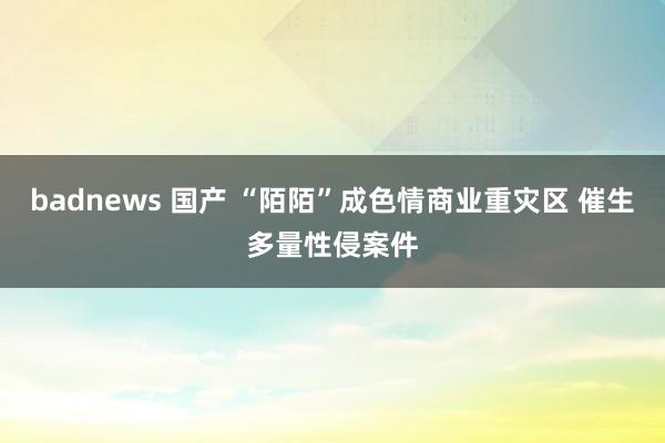 badnews 国产 “陌陌”成色情商业重灾区 催生多量性侵案件