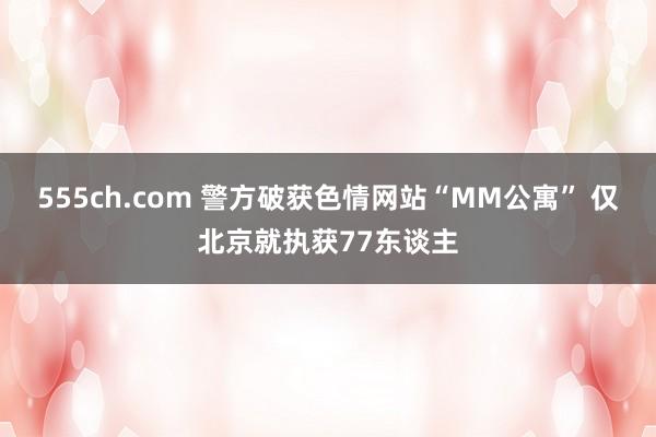 555ch.com 警方破获色情网站“MM公寓” 仅北京就执获77东谈主