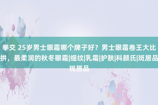 拳交 25岁男士眼霜哪个牌子好？男士眼霜卷王大比拼，最柔润的秋冬眼霜|细纹|乳霜|护肤|科颜氏|斑居