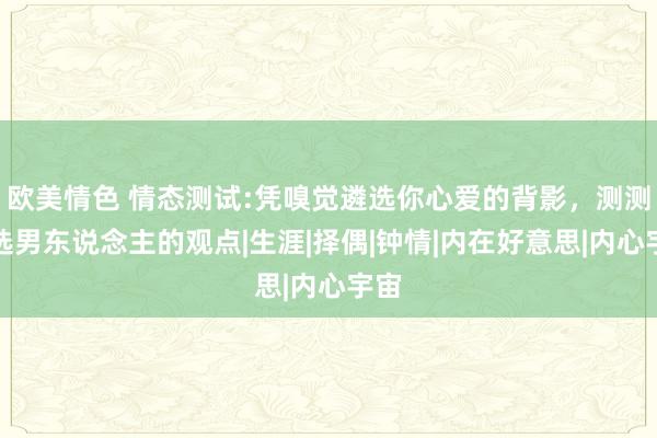 欧美情色 情态测试:凭嗅觉遴选你心爱的背影，测测你选男东说念主的观点|生涯|择偶|钟情|内在好意思|