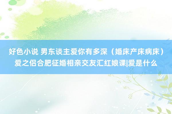 好色小说 男东谈主爱你有多深（婚床产床病床）爱之侣合肥征婚相亲交友汇红娘课|爱是什么