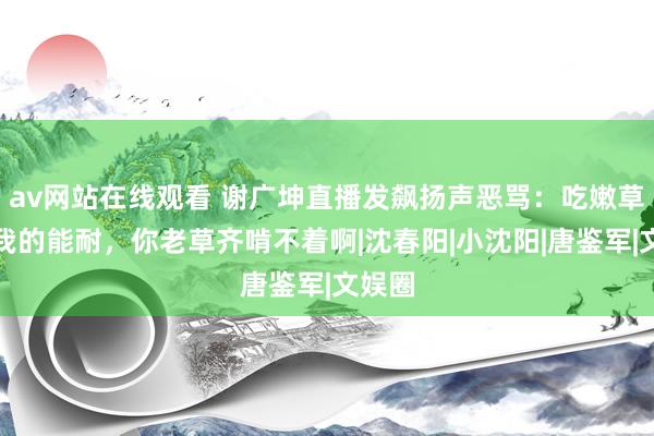 av网站在线观看 谢广坤直播发飙扬声恶骂：吃嫩草那是我的能耐，你老草齐啃不着啊|沈春阳|小沈阳|唐鉴