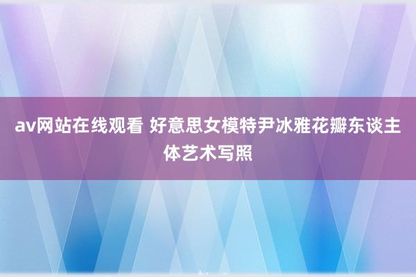 av网站在线观看 好意思女模特尹冰雅花瓣东谈主体艺术写照