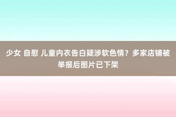 少女 自慰 儿童内衣告白疑涉软色情？多家店铺被举报后图片已下架