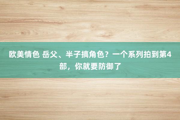 欧美情色 岳父、半子搞角色？一个系列拍到第4部，你就要防御了