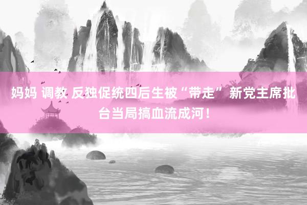 妈妈 调教 反独促统四后生被“带走” 新党主席批台当局搞血流成河！